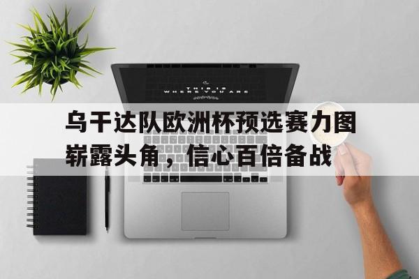 乌干达队欧洲杯预选赛力图崭露头角，信心百倍备战的简单介绍