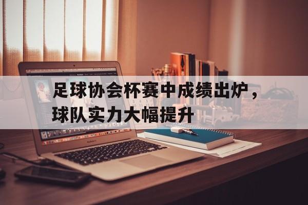 足球协会杯赛中成绩出炉，球队实力大幅提升