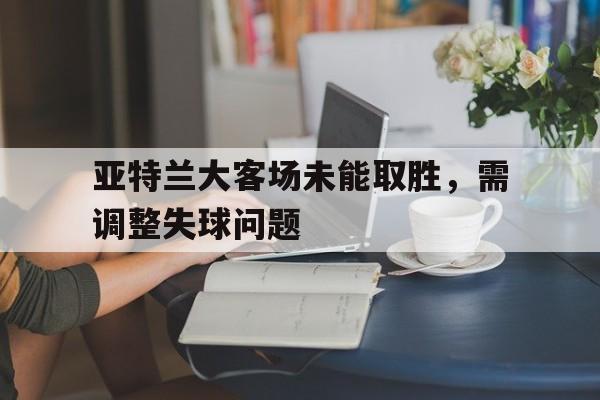 亚特兰大客场未能取胜，需调整失球问题