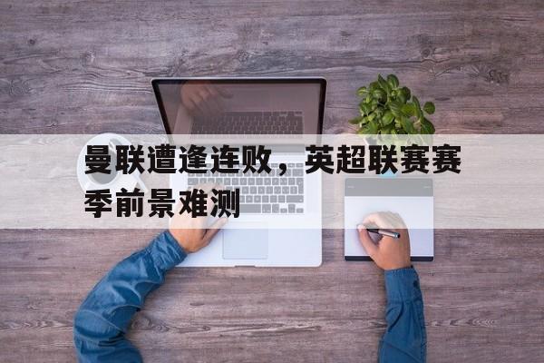 曼联遭逢连败，英超联赛赛季前景难测的简单介绍