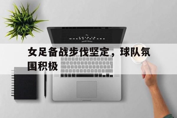 关于女足备战步伐坚定，球队氛围积极的信息