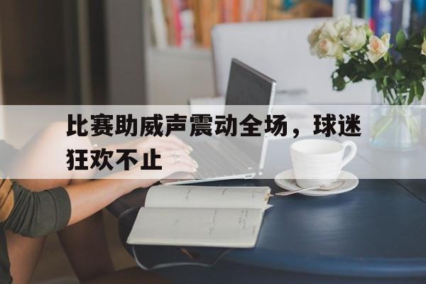 关于比赛助威声震动全场，球迷狂欢不止的信息