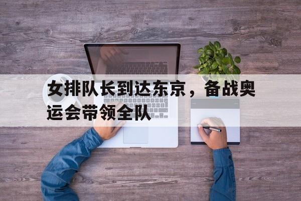 女排队长到达东京，备战奥运会带领全队的简单介绍