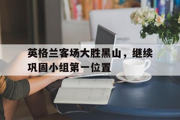 英格兰客场大胜黑山，继续巩固小组第一位置的简单介绍