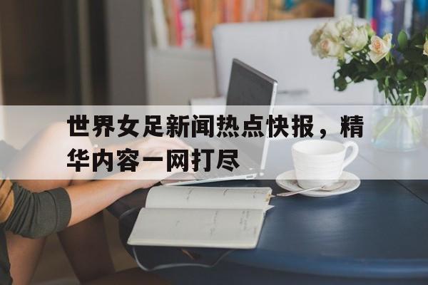 世界女足新闻热点快报，精华内容一网打尽的简单介绍