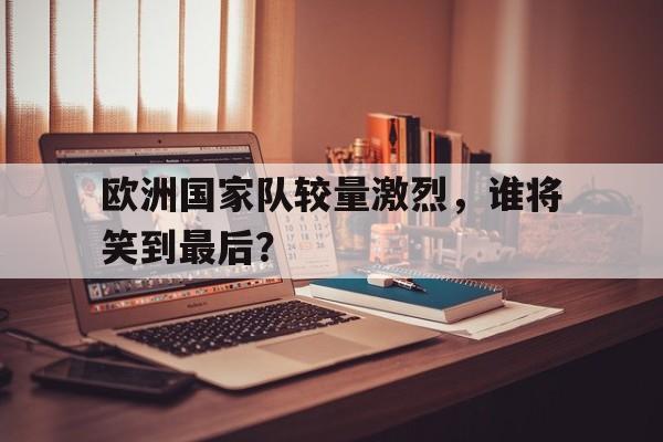欧洲国家队较量激烈，谁将笑到最后？的简单介绍