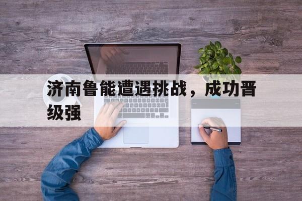 济南鲁能遭遇挑战，成功晋级强的简单介绍