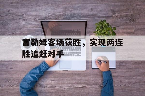 富勒姆客场获胜，实现两连胜追赶对手的简单介绍