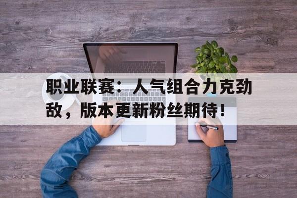 职业联赛：人气组合力克劲敌，版本更新粉丝期待！