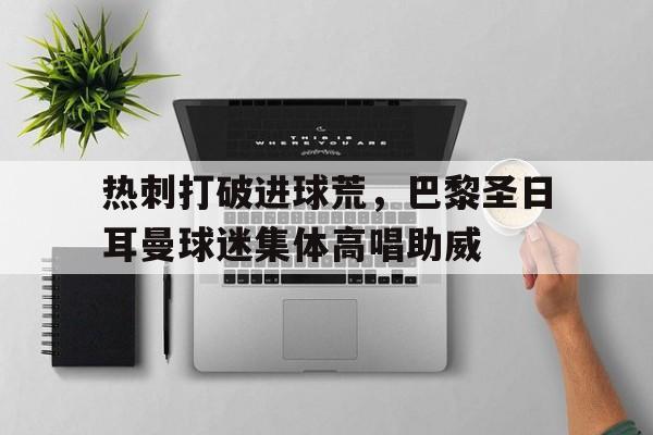 热刺打破进球荒，巴黎圣日耳曼球迷集体高唱助威巴黎圣日耳曼里昂回放