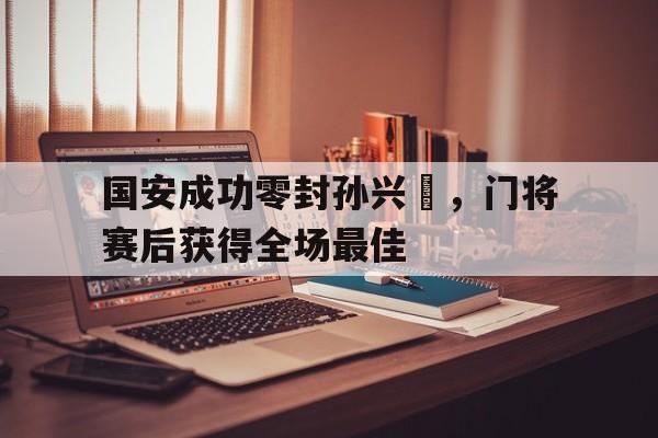 国安成功零封孙兴慜，门将赛后获得全场最佳中国第二次申奥成功