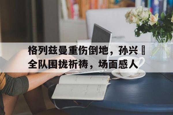 格列兹曼重伤倒地，孙兴慜全队围拢祈祷，场面感人