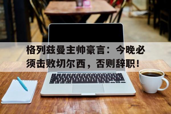 格列兹曼主帅豪言：今晚必须击败切尔西，否则辞职！乙未豪客传奇最后结局