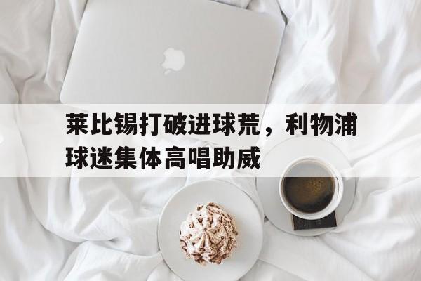 莱比锡打破进球荒，利物浦球迷集体高唱助威利物浦对莱比锡预测