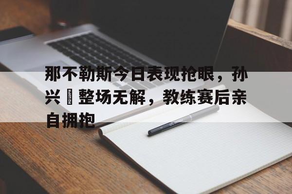 那不勒斯今日表现抢眼，孙兴慜整场无解，教练赛后亲自拥抱